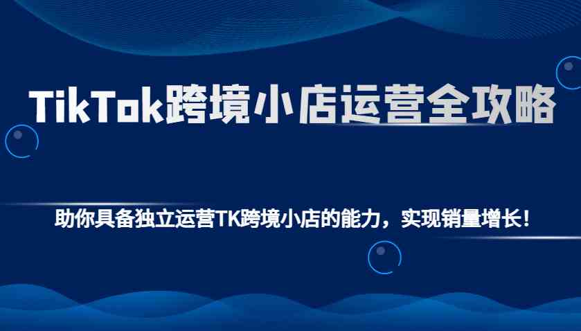 TikTok跨境小店运营全攻略：助你具备独立运营TK跨境小店的能力，实现销量增长！-大米网创