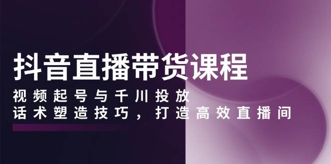 抖音直播带货课程，视频起号与千川投放，话术塑造技巧，打造高效直播间-大米网创