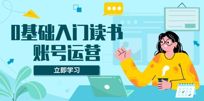 0基础入门读书账号运营，系统课程助你解决素材、流量、变现等难题-大米网创