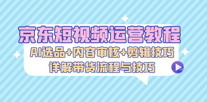 京东短视频运营教程：AI选品+内容审核+剪辑技巧，详解带货流程与技巧-大米网创