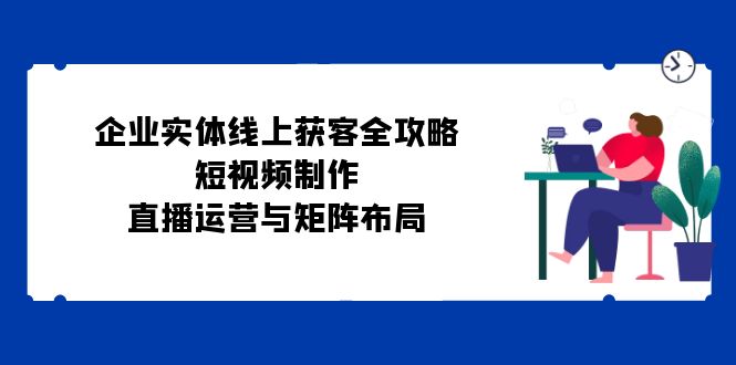 企业实体线上获客全攻略：短视频制作、直播运营与矩阵布局-大米网创