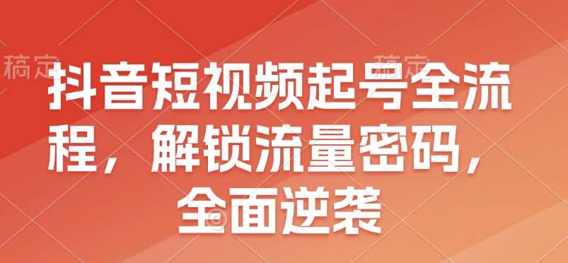 抖音短视频起号全流程，解锁流量密码，全面逆袭-大米网创