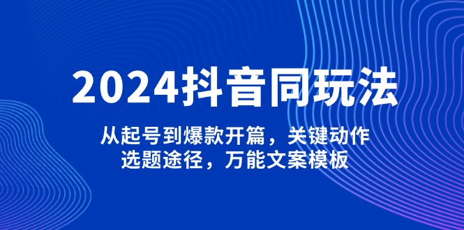 2024抖音同玩法，从起号到爆款开篇，关键动作，选题途径，万能文案模板-大米网创