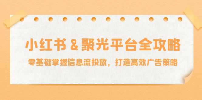 小红薯&聚光平台全攻略：零基础掌握信息流投放，打造高效广告策略-大米网创