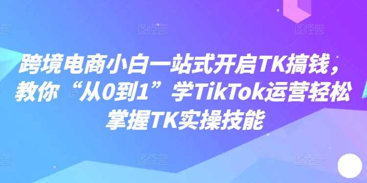 跨境电商小白一站式开启TK搞钱，教你“从0到1”学TikTok运营轻松掌握TK实操技能-大米网创