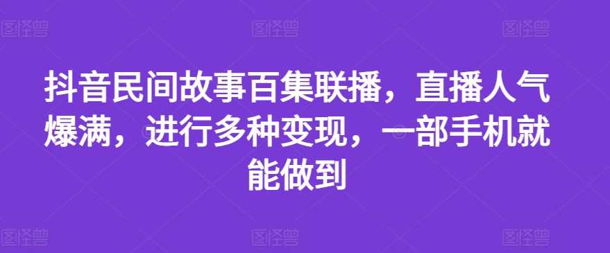 抖音民间故事百集联播,直播人气爆满,进行多种变现,一部手机就能做到-大米网创
