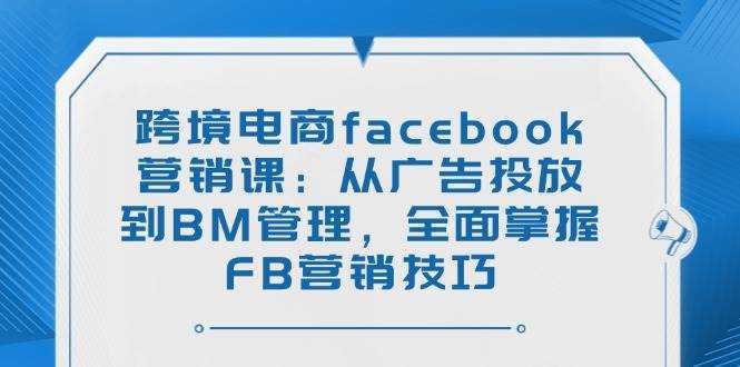 跨境电商facebook营销课：从广告投放到BM管理，全面掌握FB营销技巧-大米网创