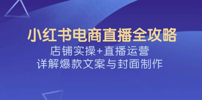 小红书电商直播全攻略,店铺实操+直播运营,详解爆款文案与封面制作-大米网创
