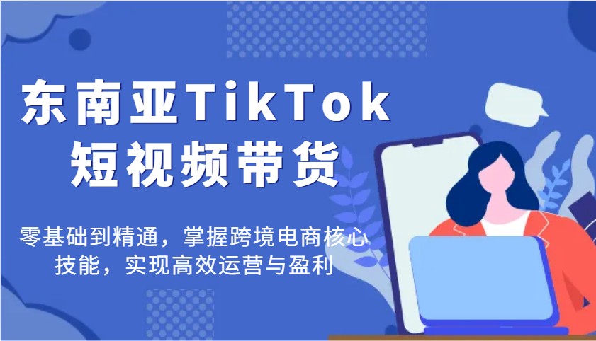 东南亚TikTok短视频带货，零基础到精通，掌握跨境电商核心技能，实现高效运营与盈利-大米网创