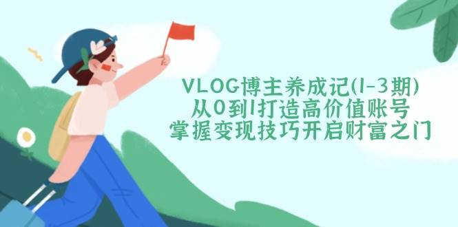 VLOG博主养成记（1-3期）从0到1打造高价值账号，掌握变现技巧开启财富之门-大米网创