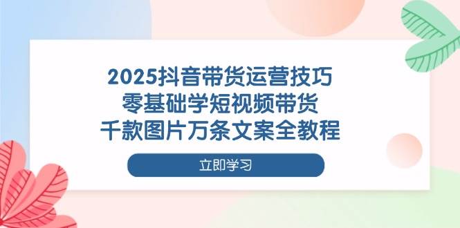 2025抖音带货运营技巧,零基础学短视频带货,千款图片万条文案全教程-大米网创