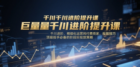 巨量千川进阶提升课，千川进阶、精细化运营纯付费商家、投放技巧、顶级投手必备的阶段性投放策略-大米网创