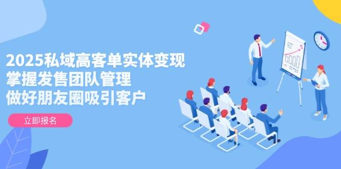 2025私域高客单实体变现,掌握发售团队管理,做好朋友圈吸引客户-大米网创