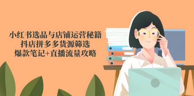 小红书选品与店铺运营秘籍,抖店拼多多货源筛选,爆款笔记+直播流量攻略-大米网创