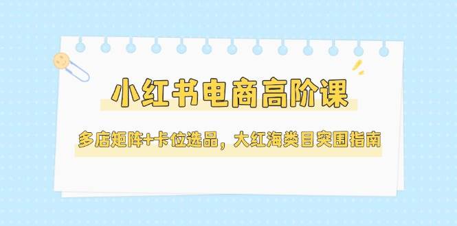 小红书电商高阶课，多店矩阵+卡位选品，大红海类目突围指南（更新5月）-大米网创