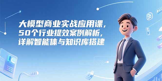 大模型商业实战应用课，50个行业提效案例解析，详解智能体与知识库搭建-大米网创