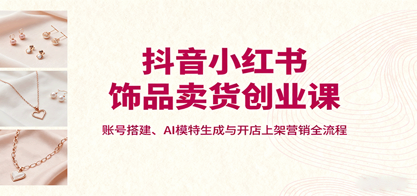 抖音小红书饰品卖货创业课，账号搭建、AI模特生成与开店上架营销全流程-大米网创