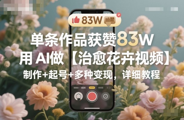 单条作品获赞83W,用AI做【治愈花卉视频】,制作+起号+多种变现,详细教程-大米网创