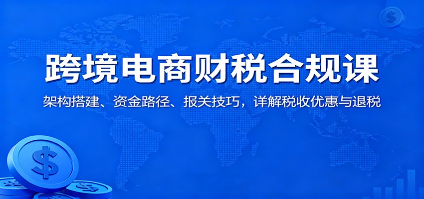 跨境电商财税合规课：架构搭建、资金路径、报关技巧，详解税收优惠与退税-大米网创