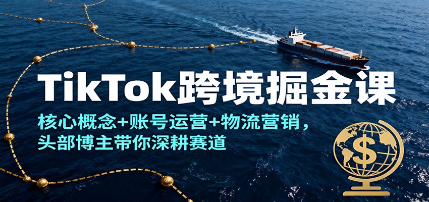 TikTok跨境掘金课,核心概念+账号运营+物流营销,头部博主带你深耕赛道-大米网创