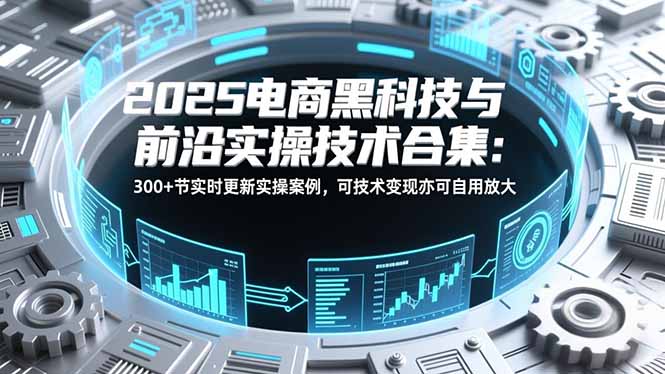 2025电商黑科技与前沿实操技术合集：300+节实时更新实操案例，可技术变现亦可自用放大-大米网创