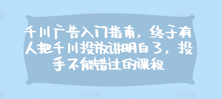 千川广告入门指南，终于有人把千川投放讲明白了，投手不能错过的课程-大米网创