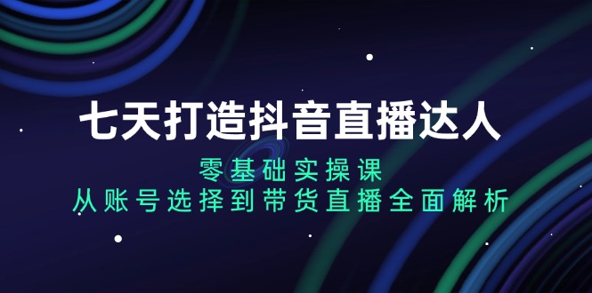 七天打造抖音直播达人：零基础实操课，从账号选择到带货直播全面解析-大米网创