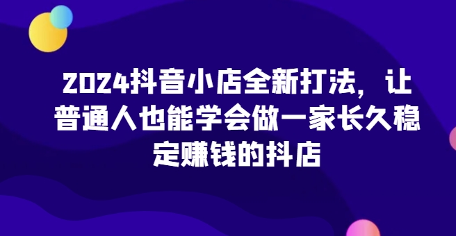 2024抖音小店全新打法，让普通人也能学会做一家长久稳定赚钱的抖店(更新)-大米网创